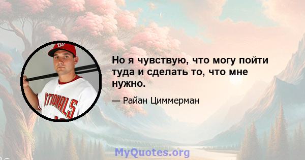 Но я чувствую, что могу пойти туда и сделать то, что мне нужно.