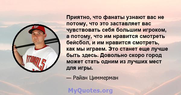 Приятно, что фанаты узнают вас не потому, что это заставляет вас чувствовать себя большим игроком, а потому, что им нравится смотреть бейсбол, и им нравится смотреть, как мы играем. Это станет еще лучше быть здесь.