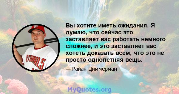 Вы хотите иметь ожидания. Я думаю, что сейчас это заставляет вас работать немного сложнее, и это заставляет вас хотеть доказать всем, что это не просто однолетняя вещь.