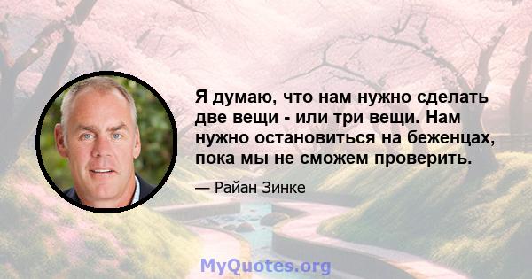 Я думаю, что нам нужно сделать две вещи - или три вещи. Нам нужно остановиться на беженцах, пока мы не сможем проверить.