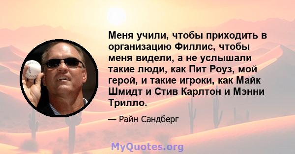 Меня учили, чтобы приходить в организацию Филлис, чтобы меня видели, а не услышали такие люди, как Пит Роуз, мой герой, и такие игроки, как Майк Шмидт и Стив Карлтон и Мэнни Трилло.