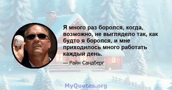 Я много раз боролся, когда, возможно, не выглядело так, как будто я боролся, и мне приходилось много работать каждый день.