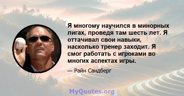 Я многому научился в минорных лигах, проведя там шесть лет. Я оттачивал свои навыки, насколько тренер заходит. Я смог работать с игроками во многих аспектах игры.