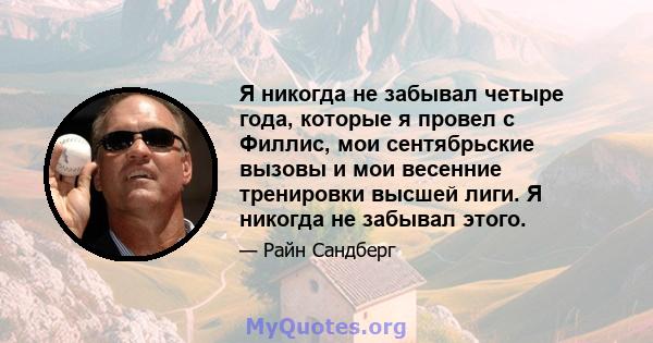 Я никогда не забывал четыре года, которые я провел с Филлис, мои сентябрьские вызовы и мои весенние тренировки высшей лиги. Я никогда не забывал этого.