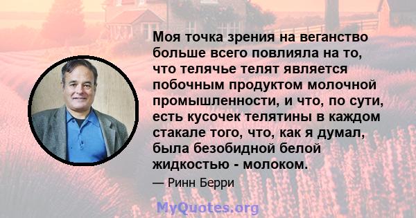 Моя точка зрения на веганство больше всего повлияла на то, что телячье телят является побочным продуктом молочной промышленности, и что, по сути, есть кусочек телятины в каждом стакале того, что, как я думал, была