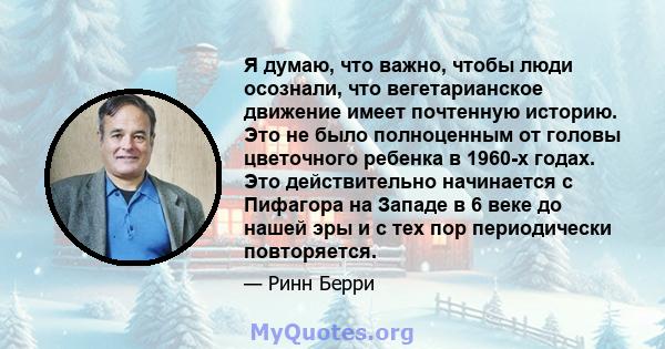 Я думаю, что важно, чтобы люди осознали, что вегетарианское движение имеет почтенную историю. Это не было полноценным от головы цветочного ребенка в 1960-х годах. Это действительно начинается с Пифагора на Западе в 6