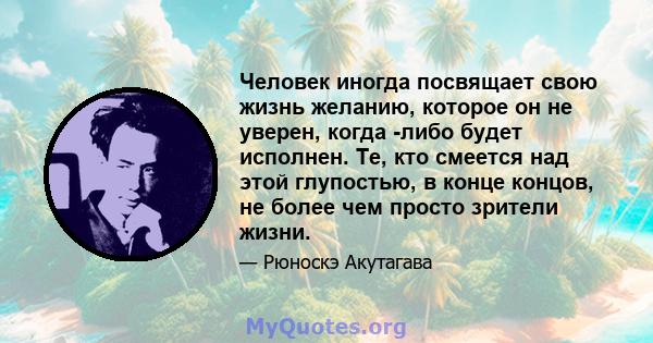 Человек иногда посвящает свою жизнь желанию, которое он не уверен, когда -либо будет исполнен. Те, кто смеется над этой глупостью, в конце концов, не более чем просто зрители жизни.