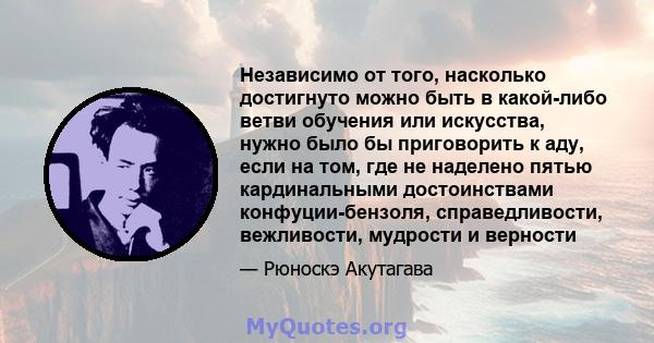 Независимо от того, насколько достигнуто можно быть в какой-либо ветви обучения или искусства, нужно было бы приговорить к аду, если на том, где не наделено пятью кардинальными достоинствами конфуции-бензоля,