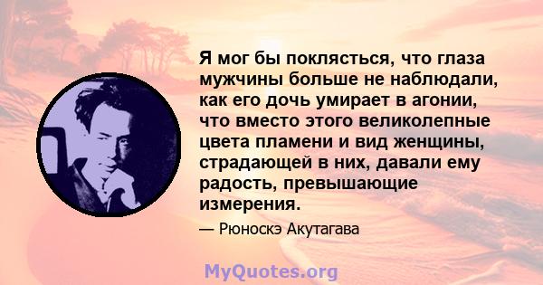 Я мог бы поклясться, что глаза мужчины больше не наблюдали, как его дочь умирает в агонии, что вместо этого великолепные цвета пламени и вид женщины, страдающей в них, давали ему радость, превышающие измерения.