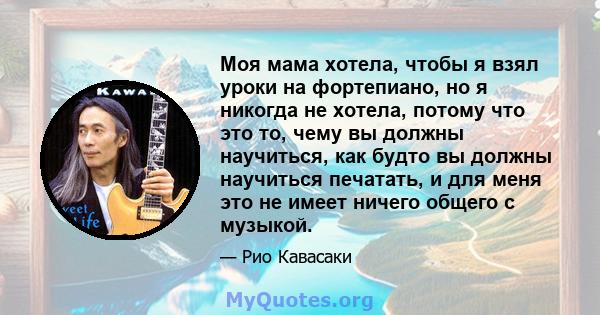 Моя мама хотела, чтобы я взял уроки на фортепиано, но я никогда не хотела, потому что это то, чему вы должны научиться, как будто вы должны научиться печатать, и для меня это не имеет ничего общего с музыкой.