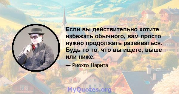 Если вы действительно хотите избежать обычного, вам просто нужно продолжать развиваться. Будь то то, что вы ищете, выше или ниже.