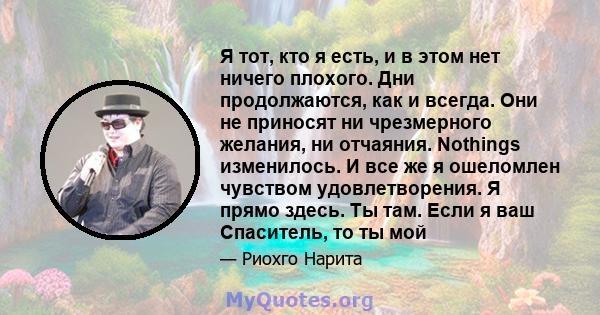 Я тот, кто я есть, и в этом нет ничего плохого. Дни продолжаются, как и всегда. Они не приносят ни чрезмерного желания, ни отчаяния. Nothings изменилось. И все же я ошеломлен чувством удовлетворения. Я прямо здесь. Ты