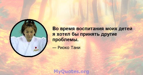 Во время воспитания моих детей я хотел бы принять другие проблемы.