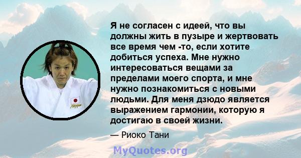 Я не согласен с идеей, что вы должны жить в пузыре и жертвовать все время чем -то, если хотите добиться успеха. Мне нужно интересоваться вещами за пределами моего спорта, и мне нужно познакомиться с новыми людьми. Для