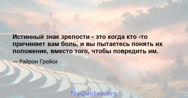 Истинный знак зрелости - это когда кто -то причиняет вам боль, и вы пытаетесь понять их положение, вместо того, чтобы повредить им.