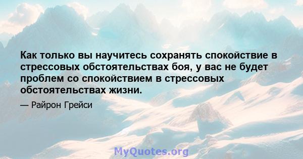 Как только вы научитесь сохранять спокойствие в стрессовых обстоятельствах боя, у вас не будет проблем со спокойствием в стрессовых обстоятельствах жизни.