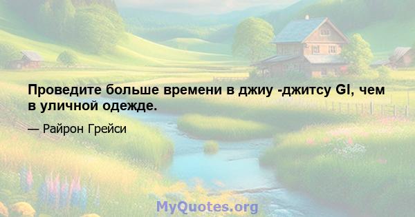 Проведите больше времени в джиу -джитсу GI, чем в уличной одежде.