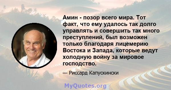 Амин - позор всего мира. Тот факт, что ему удалось так долго управлять и совершить так много преступлений, был возможен только благодаря лицемерию Востока и Запада, которые ведут холодную войну за мировое господство.