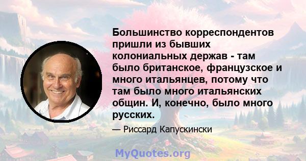 Большинство корреспондентов пришли из бывших колониальных держав - там было британское, французское и много итальянцев, потому что там было много итальянских общин. И, конечно, было много русских.