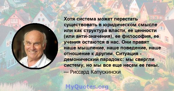 Хотя система может перестать существовать в юридическом смысле или как структура власти, ее ценности (или анти-значения), ее философия, ее учения остаются в нас. Они правят наше мышление, наше поведение, наше отношение