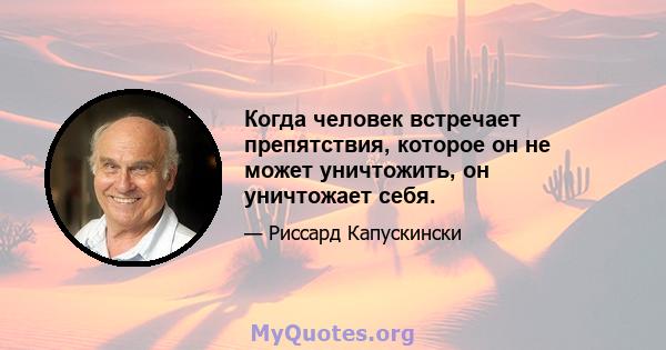 Когда человек встречает препятствия, которое он не может уничтожить, он уничтожает себя.