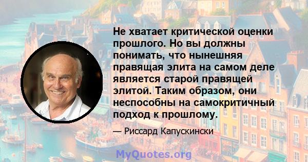 Не хватает критической оценки прошлого. Но вы должны понимать, что нынешняя правящая элита на самом деле является старой правящей элитой. Таким образом, они неспособны на самокритичный подход к прошлому.