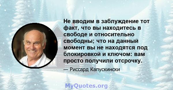 Не вводим в заблуждение тот факт, что вы находитесь в свободе и относительно свободны; что на данный момент вы не находятся под блокировкой и ключом: вам просто получили отсрочку.