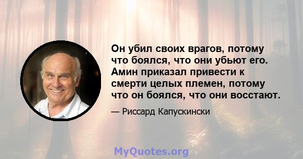 Он убил своих врагов, потому что боялся, что они убьют его. Амин приказал привести к смерти целых племен, потому что он боялся, что они восстают.