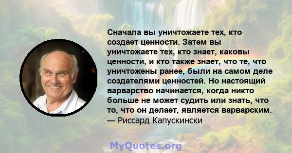 Сначала вы уничтожаете тех, кто создает ценности. Затем вы уничтожаете тех, кто знает, каковы ценности, и кто также знает, что те, что уничтожены ранее, были на самом деле создателями ценностей. Но настоящий варварство