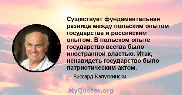 Существует фундаментальная разница между польским опытом государства и российским опытом. В польском опыте государство всегда было иностранной властью. Итак, ненавидеть государство было патриотическим актом.