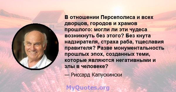 В отношении Персеполиса и всех дворцов, городов и храмов прошлого: могли ли эти чудеса возникнуть без этого? Без кнута надзирателя, страха раба, тщеславия правителя? Разве монументальность прошлых эпох, созданных теми,