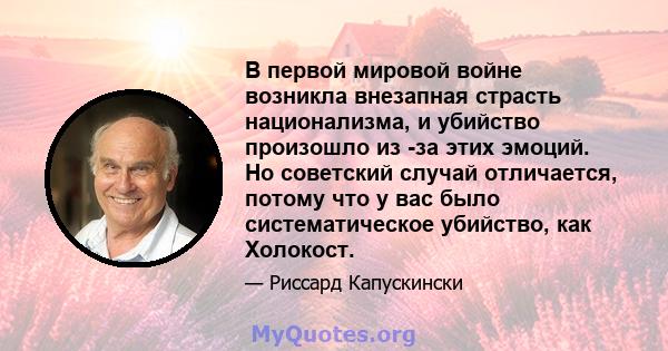 В первой мировой войне возникла внезапная страсть национализма, и убийство произошло из -за этих эмоций. Но советский случай отличается, потому что у вас было систематическое убийство, как Холокост.