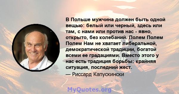 В Польше мужчина должен быть одной вещью: белый или черный, здесь или там, с нами или против нас - явно, открыто, без колебаний. Полем Полем Полем Нам не хватает либеральной, демократической традиции, богатой всеми ее