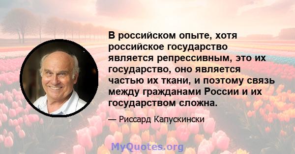 В российском опыте, хотя российское государство является репрессивным, это их государство, оно является частью их ткани, и поэтому связь между гражданами России и их государством сложна.