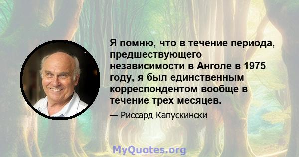 Я помню, что в течение периода, предшествующего независимости в Анголе в 1975 году, я был единственным корреспондентом вообще в течение трех месяцев.