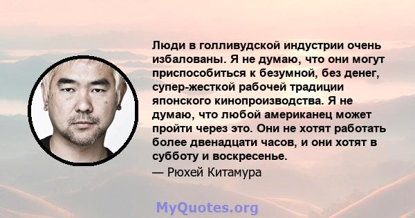 Люди в голливудской индустрии очень избалованы. Я не думаю, что они могут приспособиться к безумной, без денег, супер-жесткой рабочей традиции японского кинопроизводства. Я не думаю, что любой американец может пройти