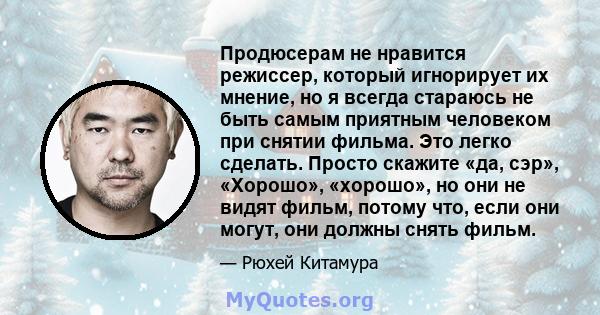 Продюсерам не нравится режиссер, который игнорирует их мнение, но я всегда стараюсь не быть самым приятным человеком при снятии фильма. Это легко сделать. Просто скажите «да, сэр», «Хорошо», «хорошо», но они не видят