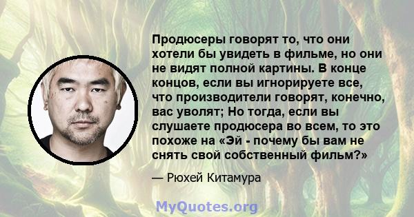 Продюсеры говорят то, что они хотели бы увидеть в фильме, но они не видят полной картины. В конце концов, если вы игнорируете все, что производители говорят, конечно, вас уволят; Но тогда, если вы слушаете продюсера во