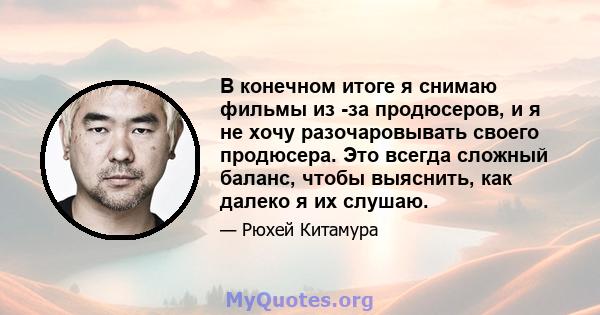 В конечном итоге я снимаю фильмы из -за продюсеров, и я не хочу разочаровывать своего продюсера. Это всегда сложный баланс, чтобы выяснить, как далеко я их слушаю.