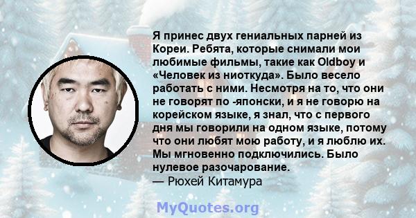 Я принес двух гениальных парней из Кореи. Ребята, которые снимали мои любимые фильмы, такие как Oldboy и «Человек из ниоткуда». Было весело работать с ними. Несмотря на то, что они не говорят по -японски, и я не говорю