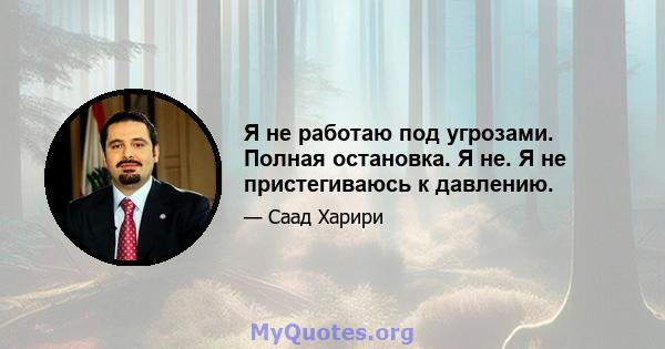 Я не работаю под угрозами. Полная остановка. Я не. Я не пристегиваюсь к давлению.