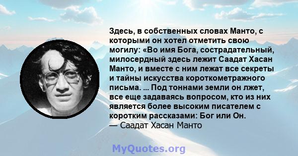 Здесь, в собственных словах Манто, с которыми он хотел отметить свою могилу: «Во имя Бога, сострадательный, милосердный здесь лежит Саадат Хасан Манто, и вместе с ним лежат все секреты и тайны искусства