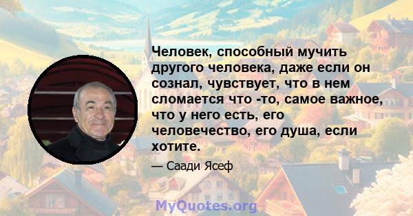 Человек, способный мучить другого человека, даже если он сознал, чувствует, что в нем сломается что -то, самое важное, что у него есть, его человечество, его душа, если хотите.