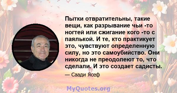 Пытки отвратительны, такие вещи, как разрывание чьи -то ногтей или сжигание кого -то с паялькой. И те, кто практикует это, чувствуют определенную силу, но это самоубийство. Они никогда не преодолеют то, что сделали. И