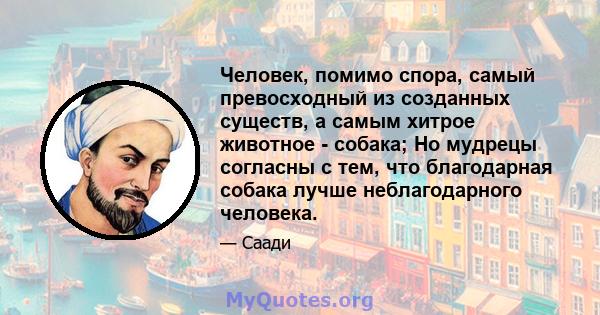 Человек, помимо спора, самый превосходный из созданных существ, а самым хитрое животное - собака; Но мудрецы согласны с тем, что благодарная собака лучше неблагодарного человека.