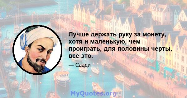 Лучше держать руку за монету, хотя и маленькую, чем проиграть, для половины черты, все это.