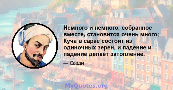 Немного и немного, собранное вместе, становится очень много; Куча в сарае состоит из одиночных зерен, и падение и падение делает затопление.