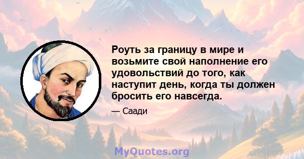 Роуть за границу в мире и возьмите свой наполнение его удовольствий до того, как наступит день, когда ты должен бросить его навсегда.