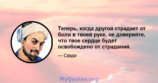 Теперь, когда другой страдает от боли в твоей руке, не доверяйте, что твое сердце будет освобождено от страданий.