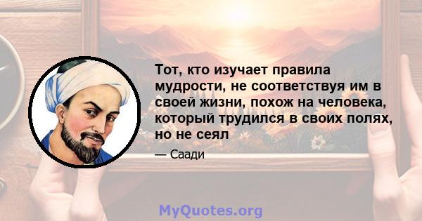 Тот, кто изучает правила мудрости, не соответствуя им в своей жизни, похож на человека, который трудился в своих полях, но не сеял